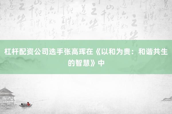 杠杆配资公司选手张高珲在《以和为贵：和谐共生的智慧》中