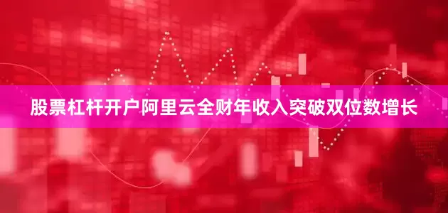 股票杠杆开户阿里云全财年收入突破双位数增长