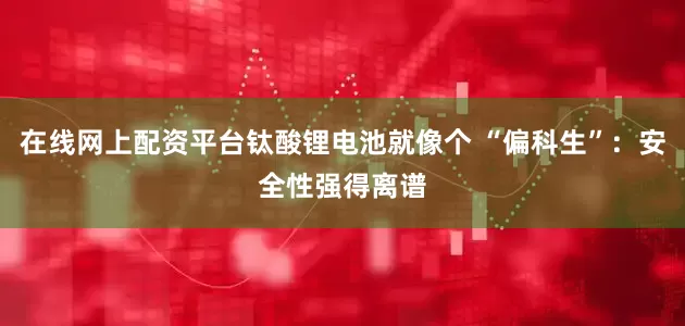 在线网上配资平台钛酸锂电池就像个 “偏科生”：安全性强得离谱