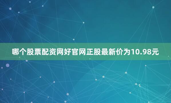 哪个股票配资网好官网正股最新价为10.98元