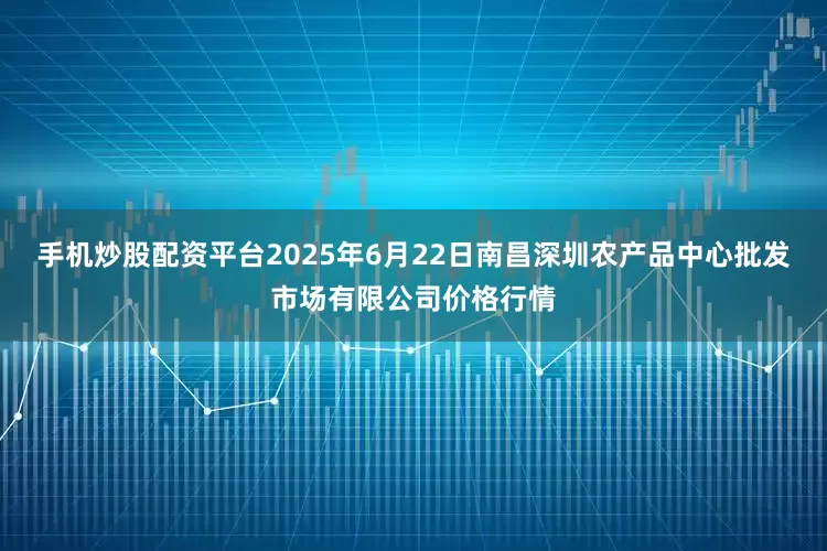 手机炒股配资平台2025年6月22日南昌深圳农产品中心批发市场有限公司价格行情