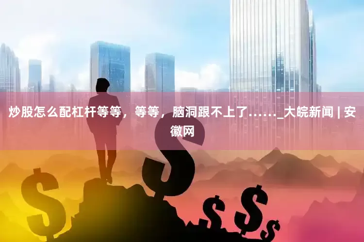 炒股怎么配杠杆等等，等等，脑洞跟不上了……_大皖新闻 | 安徽网