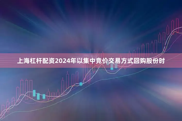 上海杠杆配资2024年以集中竞价交易方式回购股份时