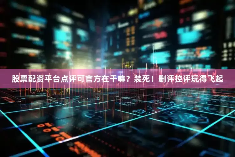 股票配资平台点评可官方在干嘛？装死！删评控评玩得飞起