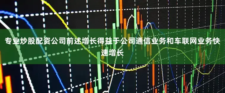 专业炒股配资公司前述增长得益于公司通信业务和车联网业务快速增长