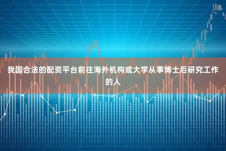 我国合法的配资平台前往海外机构或大学从事博士后研究工作的人