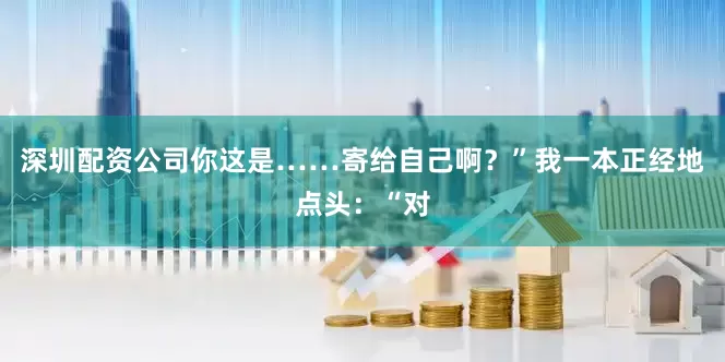 深圳配资公司你这是……寄给自己啊？”我一本正经地点头：“对