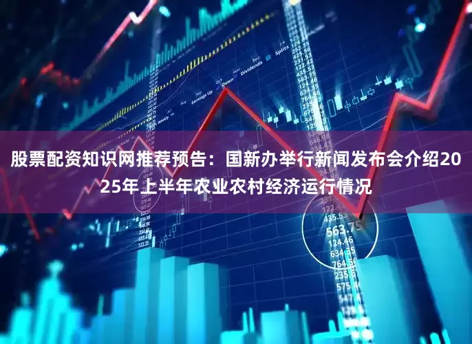 股票配资知识网推荐预告：国新办举行新闻发布会介绍2025年上半年农业农村经济运行情况
