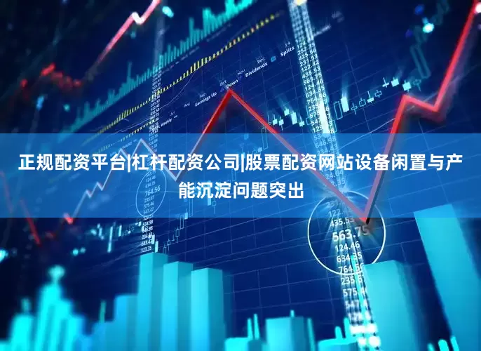 正规配资平台|杠杆配资公司|股票配资网站设备闲置与产能沉淀问题突出