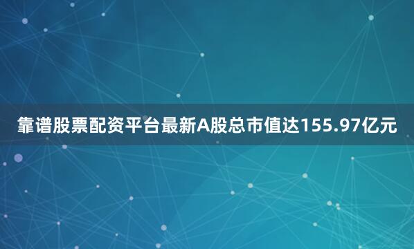 靠谱股票配资平台最新A股总市值达155.97亿元
