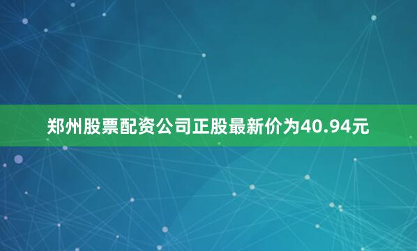 郑州股票配资公司正股最新价为40.94元