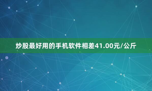 炒股最好用的手机软件相差41.00元/公斤