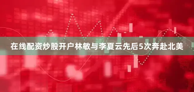 在线配资炒股开户林敏与李夏云先后5次奔赴北美