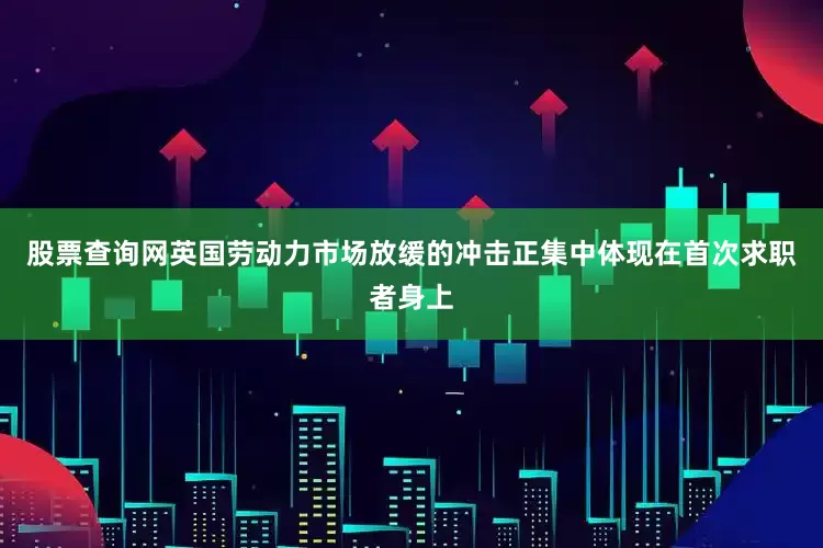 股票查询网英国劳动力市场放缓的冲击正集中体现在首次求职者身上