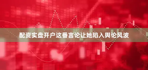 配资实盘开户这番言论让她陷入舆论风波