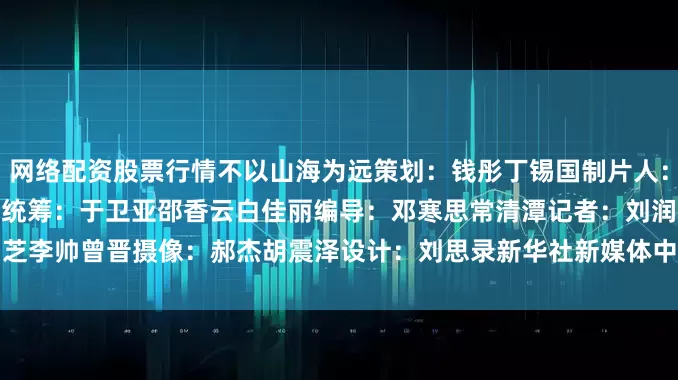 网络配资股票行情不以山海为远策　划：钱　彤　丁锡国制片人：常爱玲　王建华　令伟家统　筹：于卫亚　邵香云　白佳丽编　导：邓寒思　常清潭记　者：刘润芝　李　帅　曾　晋摄　像：郝　杰　胡震泽设　计：刘思录新华社新媒体中心新华社天津分社联合出品