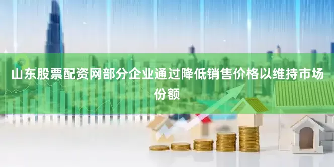山东股票配资网部分企业通过降低销售价格以维持市场份额
