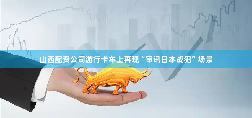 山西配资公司游行卡车上再现“审讯日本战犯”场景