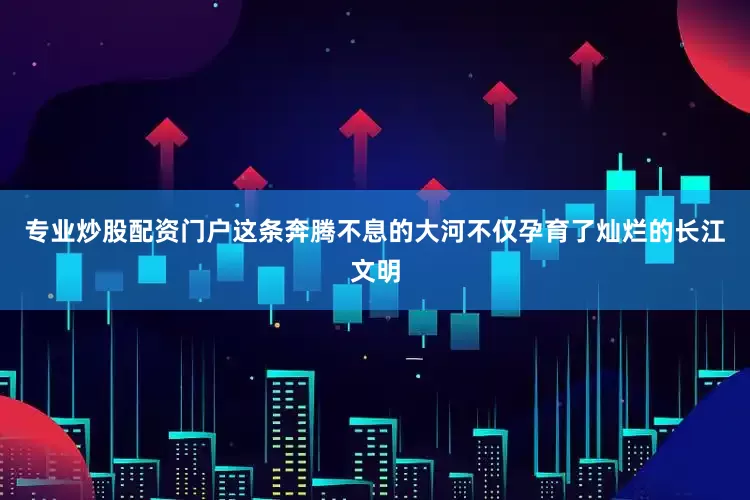 专业炒股配资门户这条奔腾不息的大河不仅孕育了灿烂的长江文明